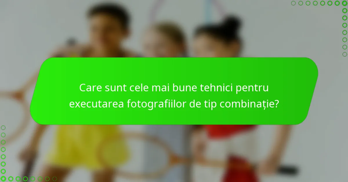 Care sunt cele mai bune tehnici pentru executarea fotografiilor de tip combinație?