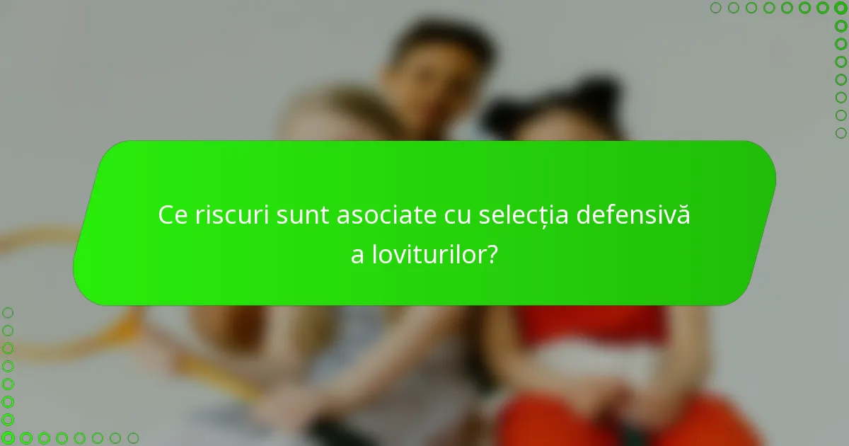 Ce riscuri sunt asociate cu selecția defensivă a loviturilor?