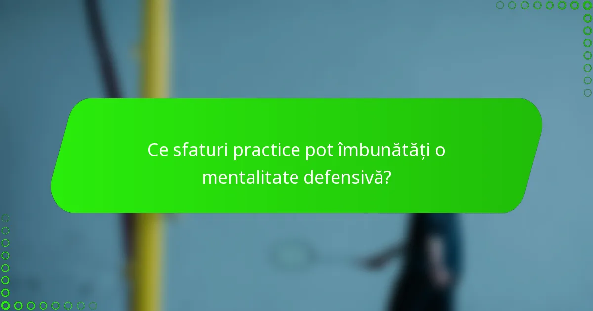 Ce sfaturi practice pot îmbunătăți o mentalitate defensivă?